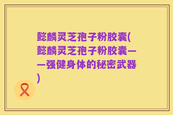 懿麟灵芝孢子粉胶囊(懿麟灵芝孢子粉胶囊——强健身体的秘密武器)