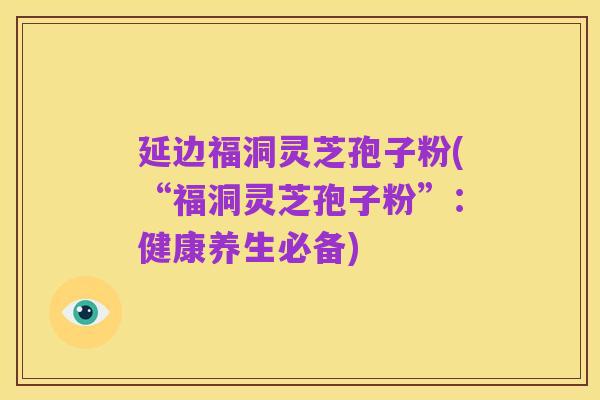 延边福洞灵芝孢子粉(“福洞灵芝孢子粉”：健康养生必备)