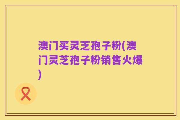 澳门买灵芝孢子粉(澳门灵芝孢子粉销售火爆)