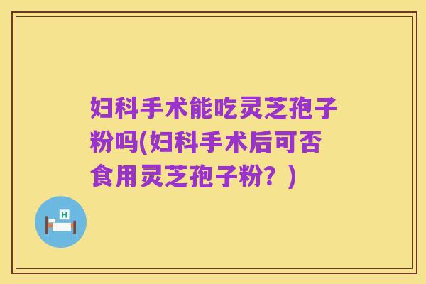 妇科手术能吃灵芝孢子粉吗(妇科手术后可否食用灵芝孢子粉？)