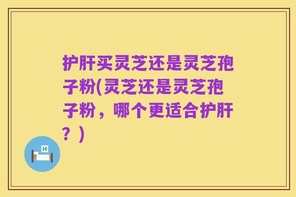 护肝买灵芝还是灵芝孢子粉(灵芝还是灵芝孢子粉,哪个更适合护肝?)