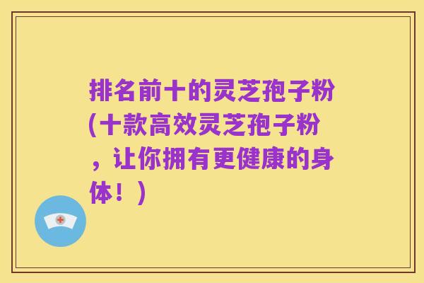 排名前十的灵芝孢子粉(十款高效灵芝孢子粉,让你拥有更健康的身体!)