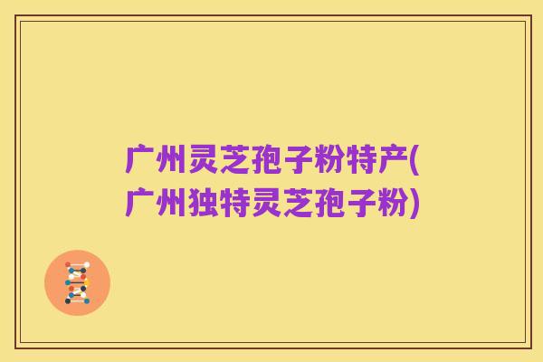 广州灵芝孢子粉特产(广州独特灵芝孢子粉)