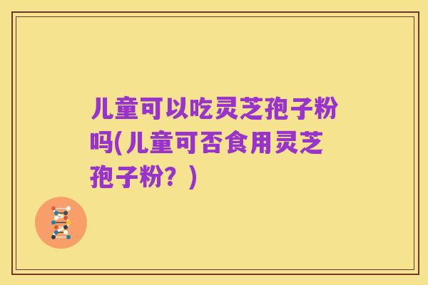 儿童可以吃灵芝孢子粉吗(儿童可否食用灵芝孢子粉?)