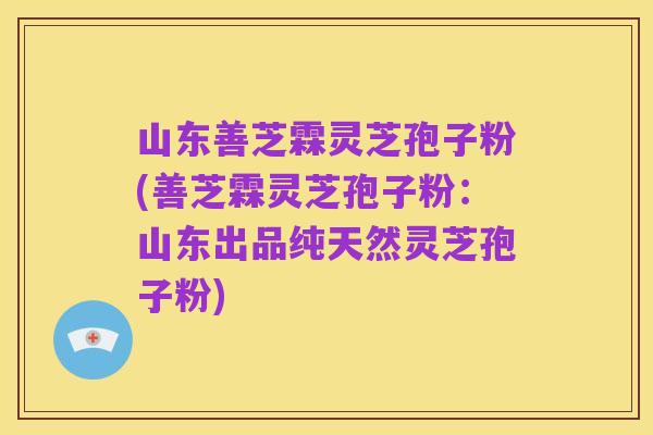 山东善芝霖灵芝孢子粉(善芝霖灵芝孢子粉：山东出品纯天然灵芝孢子粉)