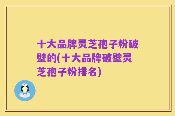 十大品牌灵芝孢子粉破壁的(十大品牌破壁灵芝孢子粉排名)