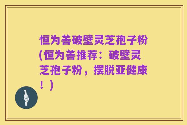 恒为善破壁灵芝孢子粉(恒为善推荐:破壁灵芝孢子粉,摆脱亚健康!)