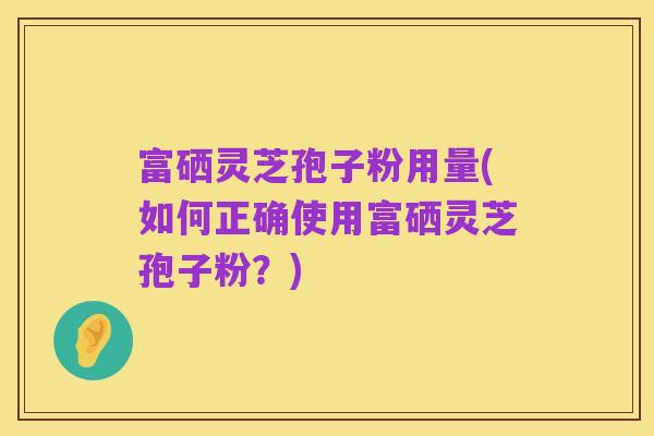 富硒灵芝孢子粉用量(如何正确使用富硒灵芝孢子粉?)
