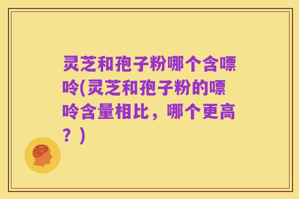 灵芝和孢子粉哪个含嘌呤(灵芝和孢子粉的嘌呤含量相比，哪个更高？)