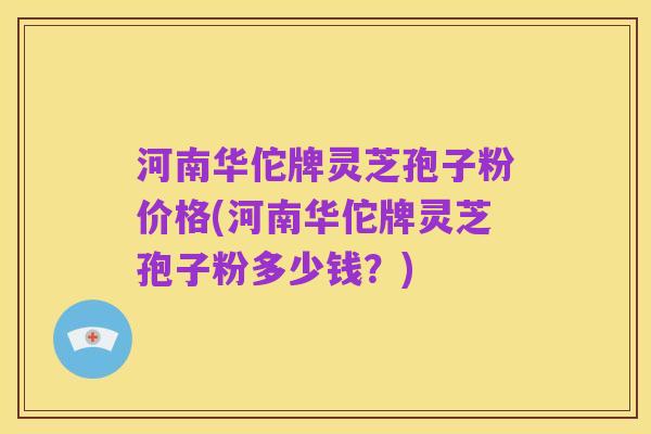 河南华佗牌灵芝孢子粉价格(河南华佗牌灵芝孢子粉多少钱?)