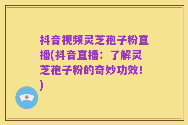 抖音视频灵芝孢子粉直播(抖音直播：了解灵芝孢子粉的奇妙功效！)