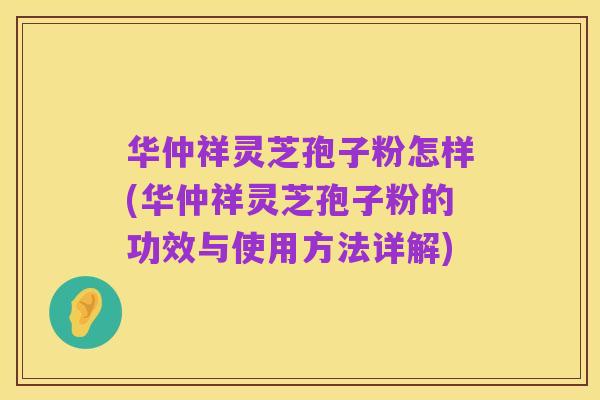 华仲祥灵芝孢子粉怎样(华仲祥灵芝孢子粉的功效与使用方法详解)