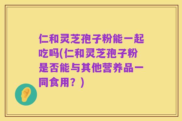 仁和灵芝孢子粉能一起吃吗(仁和灵芝孢子粉是否能与其他营养品一同食用?)