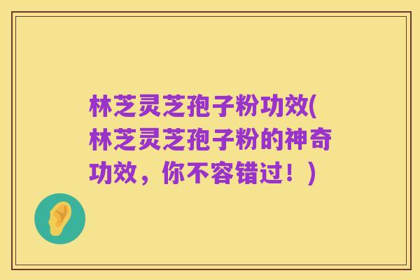 林芝灵芝孢子粉功效(林芝灵芝孢子粉的神奇功效，你不容错过！)
