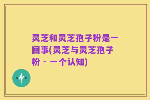 灵芝和灵芝孢子粉是一回事(灵芝与灵芝孢子粉 - 一个认知)