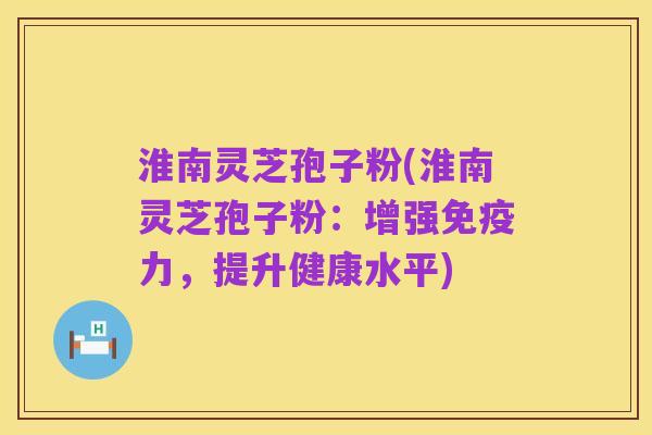 淮南灵芝孢子粉(淮南灵芝孢子粉:增强免疫力,提升健康水平)