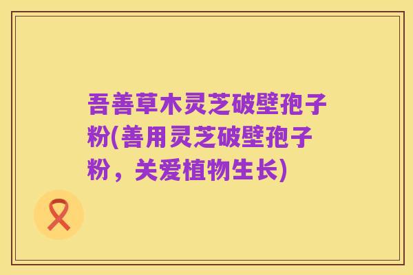 吾善草木灵芝破壁孢子粉(善用灵芝破壁孢子粉，关爱植物生长)