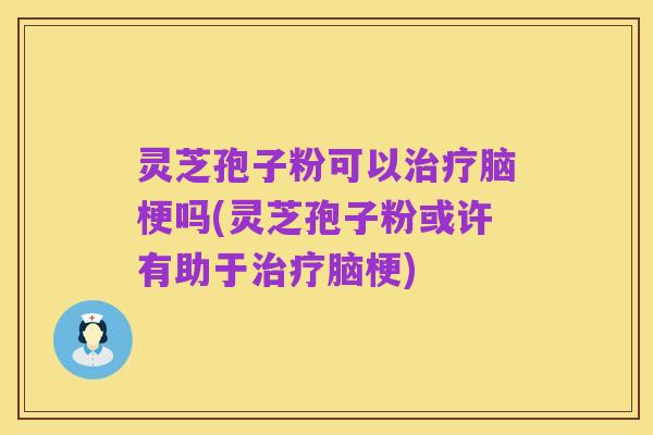 灵芝孢子粉可以治疗脑梗吗(灵芝孢子粉或许有助于治疗脑梗)
