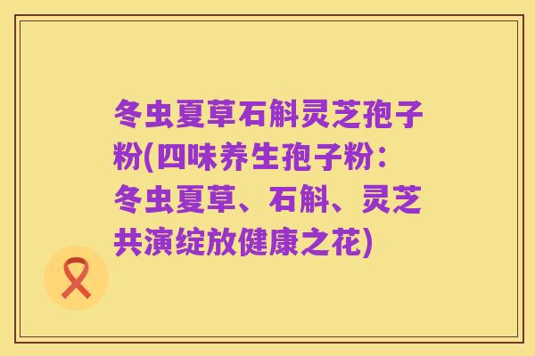 冬虫夏草石斛灵芝孢子粉(四味养生孢子粉：冬虫夏草、石斛、灵芝共演绽放健康之花)