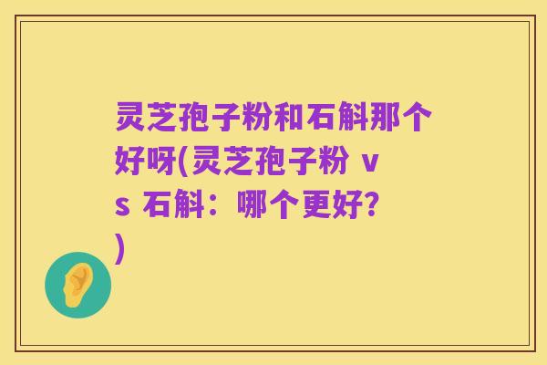 灵芝孢子粉和石斛那个好呀(灵芝孢子粉 vs 石斛:哪个更好?)