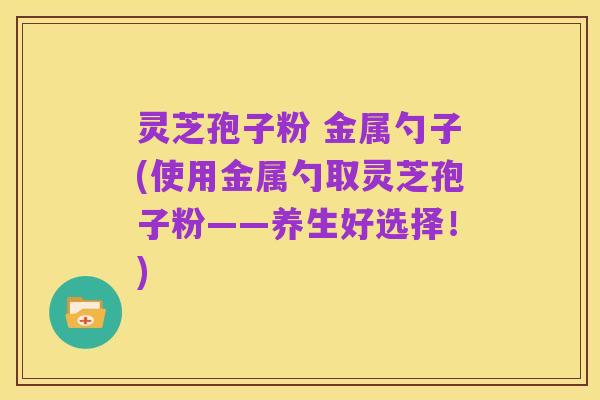 灵芝孢子粉 金属勺子(使用金属勺取灵芝孢子粉——养生好选择!)