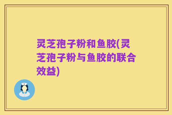 灵芝孢子粉和鱼胶(灵芝孢子粉与鱼胶的联合效益)