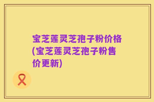 宝芝莲灵芝孢子粉价格(宝芝莲灵芝孢子粉售价更新)