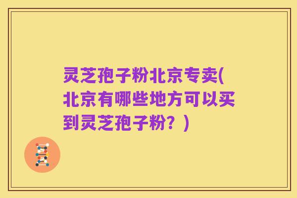 灵芝孢子粉北京专卖(北京有哪些地方可以买到灵芝孢子粉?)