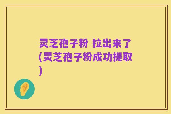 灵芝孢子粉 拉出来了(灵芝孢子粉成功提取)