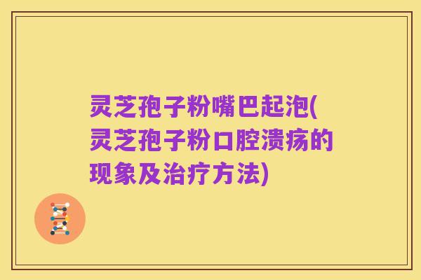 灵芝孢子粉嘴巴起泡(灵芝孢子粉口腔溃疡的现象及治疗方法)