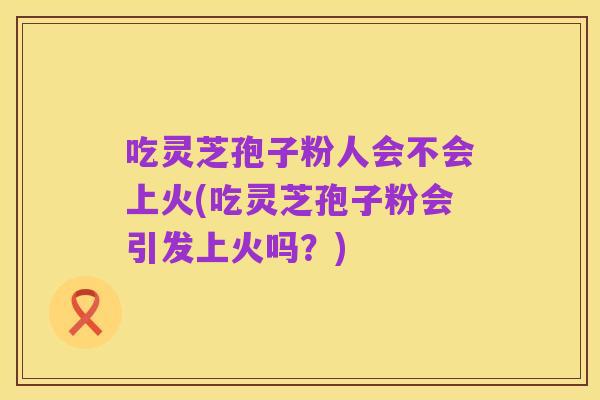 吃灵芝孢子粉人会不会上火(吃灵芝孢子粉会引发上火吗?)