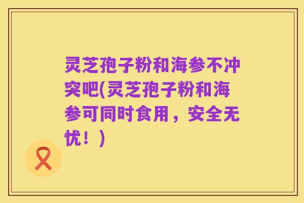 灵芝孢子粉和海参不冲突吧(灵芝孢子粉和海参可同时食用,安全无忧!)