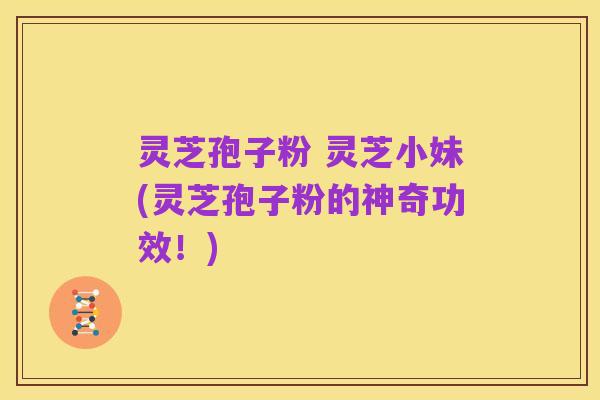灵芝孢子粉 灵芝小妹(灵芝孢子粉的神奇功效!)