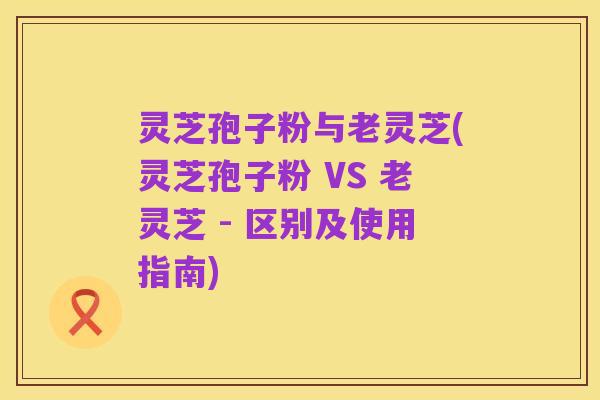 灵芝孢子粉与老灵芝(灵芝孢子粉 VS 老灵芝 - 区别及使用指南)