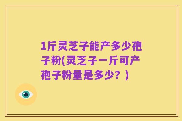 1斤灵芝子能产多少孢子粉(灵芝子一斤可产孢子粉量是多少?)