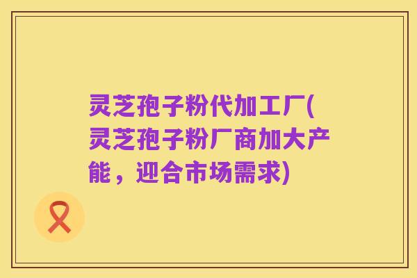 灵芝孢子粉代加工厂(灵芝孢子粉厂商加大产能,迎合市场需求)