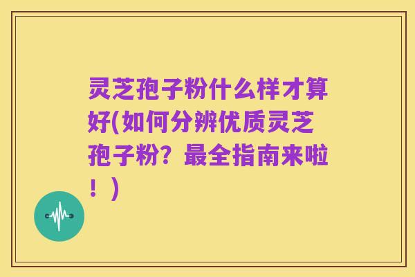 灵芝孢子粉什么样才算好(如何分辨优质灵芝孢子粉?最全指南来啦!)