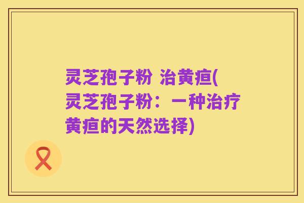 灵芝孢子粉 治黄疸(灵芝孢子粉:一种治疗黄疸的天然选择)