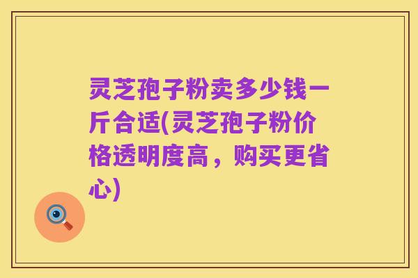 灵芝孢子粉卖多少钱一斤合适(灵芝孢子粉价格透明度高,购买更省心)