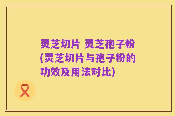 灵芝切片 灵芝孢子粉(灵芝切片与孢子粉的功效及用法对比)