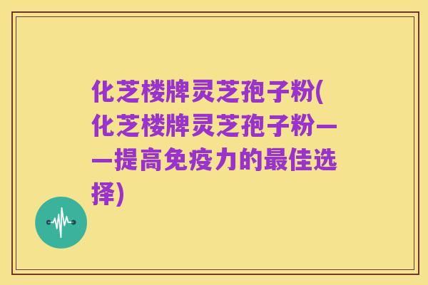 化芝楼牌灵芝孢子粉(化芝楼牌灵芝孢子粉——提高免疫力的最佳选择)
