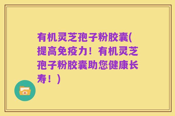 有机灵芝孢子粉胶囊(提高免疫力!有机灵芝孢子粉胶囊助您健康长寿!)
