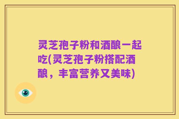 灵芝孢子粉和酒酿一起吃(灵芝孢子粉搭配酒酿,丰富营养又美味)