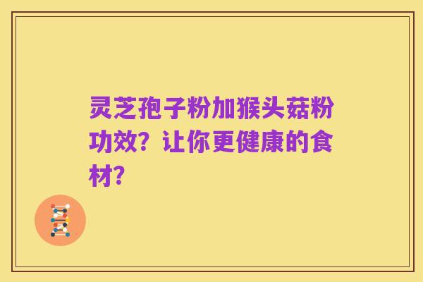 灵芝孢子粉加猴头菇粉功效？让你更健康的食材？