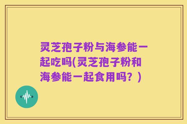 灵芝孢子粉与海参能一起吃吗(灵芝孢子粉和海参能一起食用吗?)