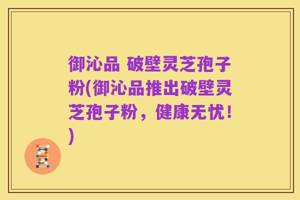 御沁品 破壁灵芝孢子粉(御沁品推出破壁灵芝孢子粉,健康无忧!)