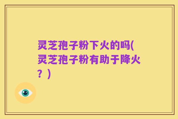 灵芝孢子粉下火的吗(灵芝孢子粉有助于降火?)