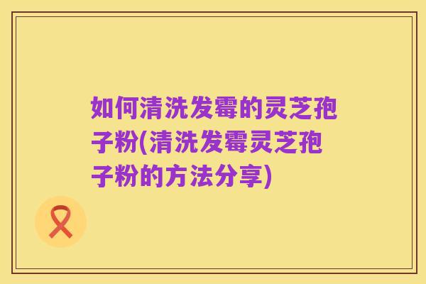 如何清洗发霉的灵芝孢子粉(清洗发霉灵芝孢子粉的方法分享)