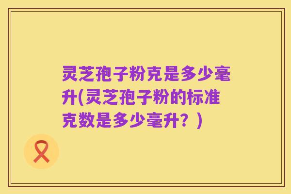 灵芝孢子粉克是多少毫升(灵芝孢子粉的标准克数是多少毫升?)