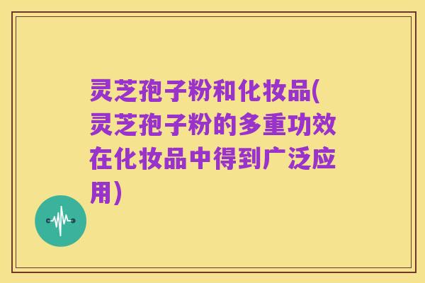 灵芝孢子粉和化妆品(灵芝孢子粉的多重功效在化妆品中得到广泛应用)